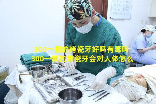 300一颗的烤瓷牙好吗有毒吗 300一颗的烤瓷牙会对人体怎么样